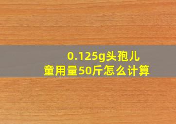 0.125g头孢儿童用量50斤怎么计算