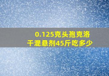 0.125克头孢克洛干混悬剂45斤吃多少