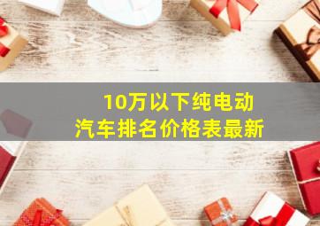 10万以下纯电动汽车排名价格表最新