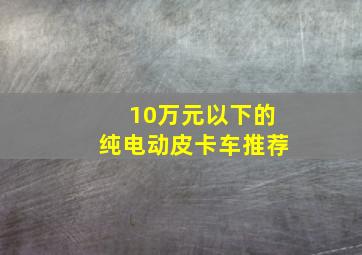 10万元以下的纯电动皮卡车推荐