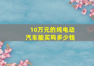 10万元的纯电动汽车能买吗多少钱