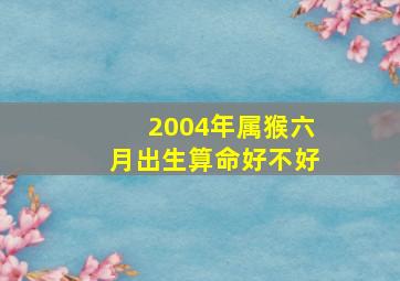 2004年属猴六月出生算命好不好