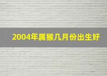 2004年属猴几月份出生好