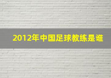 2012年中国足球教练是谁