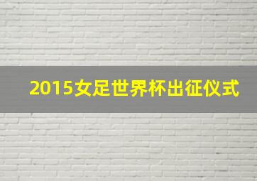 2015女足世界杯出征仪式