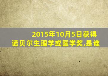 2015年10月5日获得诺贝尔生理学或医学奖,是谁