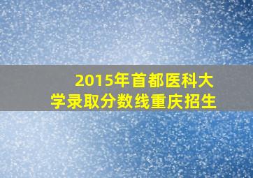 2015年首都医科大学录取分数线重庆招生