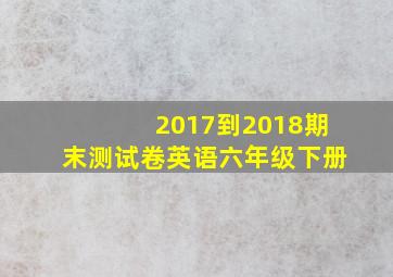 2017到2018期末测试卷英语六年级下册