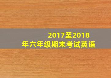 2017至2018年六年级期末考试英语