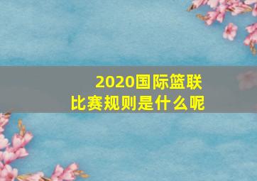 2020国际篮联比赛规则是什么呢