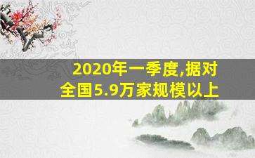 2020年一季度,据对全国5.9万家规模以上