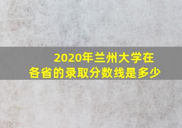 2020年兰州大学在各省的录取分数线是多少