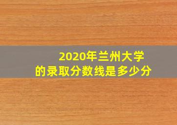 2020年兰州大学的录取分数线是多少分