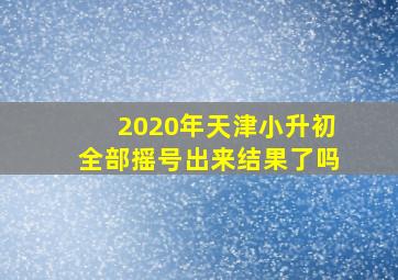 2020年天津小升初全部摇号出来结果了吗