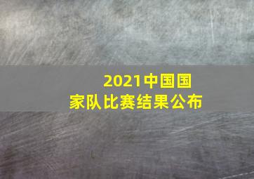 2021中国国家队比赛结果公布