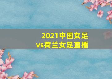 2021中国女足vs荷兰女足直播