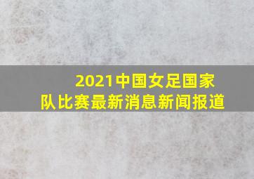 2021中国女足国家队比赛最新消息新闻报道