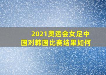 2021奥运会女足中国对韩国比赛结果如何