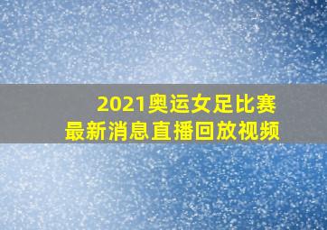 2021奥运女足比赛最新消息直播回放视频