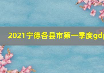 2021宁德各县市第一季度gdp