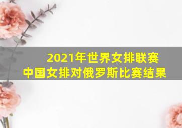 2021年世界女排联赛中国女排对俄罗斯比赛结果