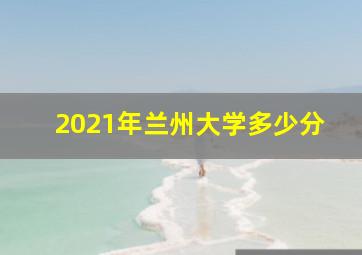 2021年兰州大学多少分