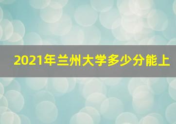 2021年兰州大学多少分能上