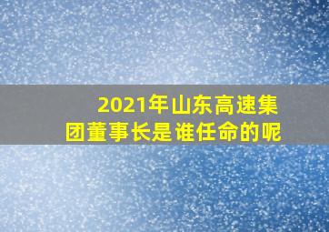 2021年山东高速集团董事长是谁任命的呢