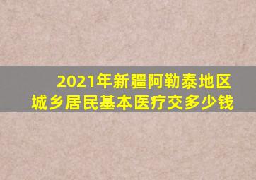 2021年新疆阿勒泰地区城乡居民基本医疗交多少钱