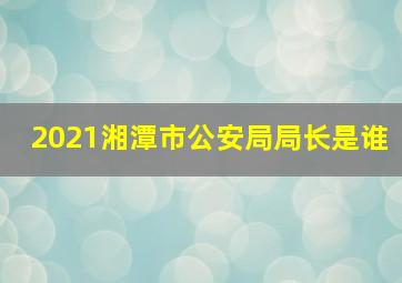 2021湘潭市公安局局长是谁