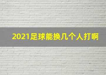 2021足球能换几个人打啊