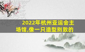 2022年杭州亚运会主场馆,像一只造型别致的