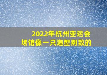 2022年杭州亚运会场馆像一只造型别致的