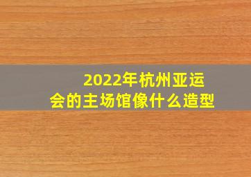 2022年杭州亚运会的主场馆像什么造型