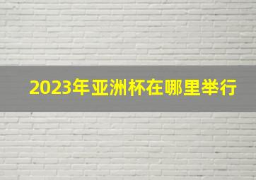 2023年亚洲杯在哪里举行