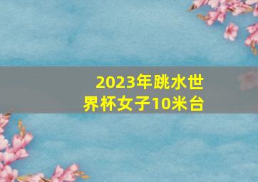 2023年跳水世界杯女子10米台