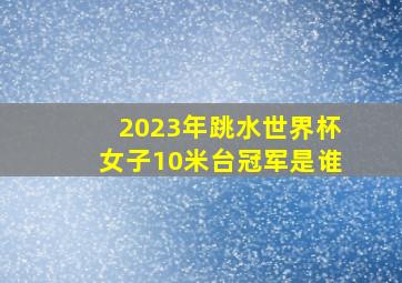 2023年跳水世界杯女子10米台冠军是谁