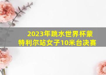 2023年跳水世界杯蒙特利尔站女子10米台决赛