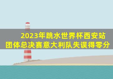 2023年跳水世界杯西安站团体总决赛意大利队失误得零分