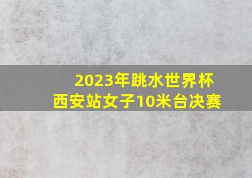 2023年跳水世界杯西安站女子10米台决赛