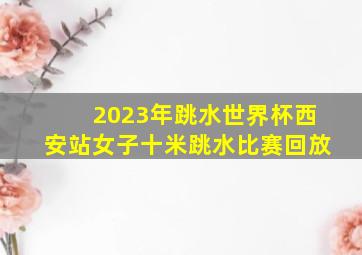 2023年跳水世界杯西安站女子十米跳水比赛回放