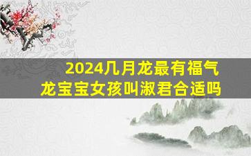 2024几月龙最有福气龙宝宝女孩叫淑君合适吗