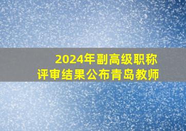 2024年副高级职称评审结果公布青岛教师