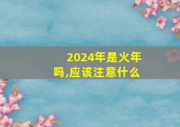 2024年是火年吗,应该注意什么