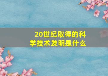 20世纪取得的科学技术发明是什么