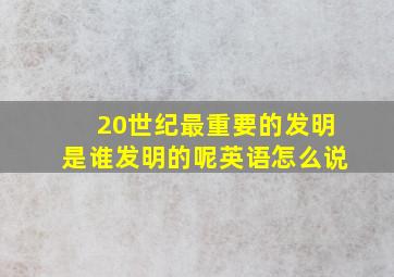 20世纪最重要的发明是谁发明的呢英语怎么说