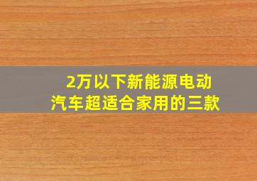 2万以下新能源电动汽车超适合家用的三款