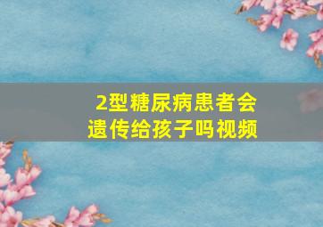 2型糖尿病患者会遗传给孩子吗视频