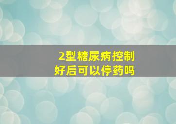 2型糖尿病控制好后可以停药吗