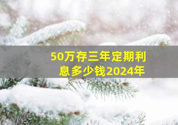 50万存三年定期利息多少钱2024年